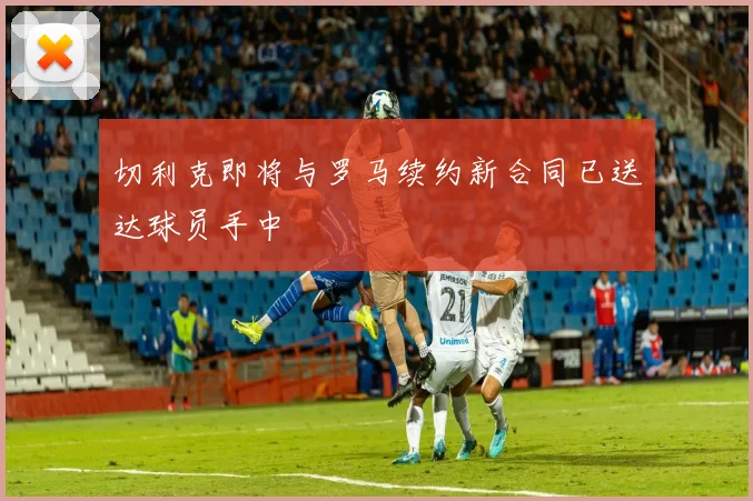 切利克即将与罗马续约新合同已送达球员手中