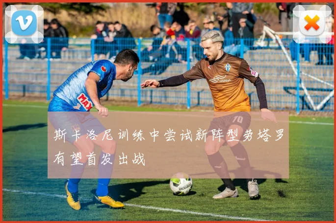 斯卡洛尼训练中尝试新阵型劳塔罗有望首发出战