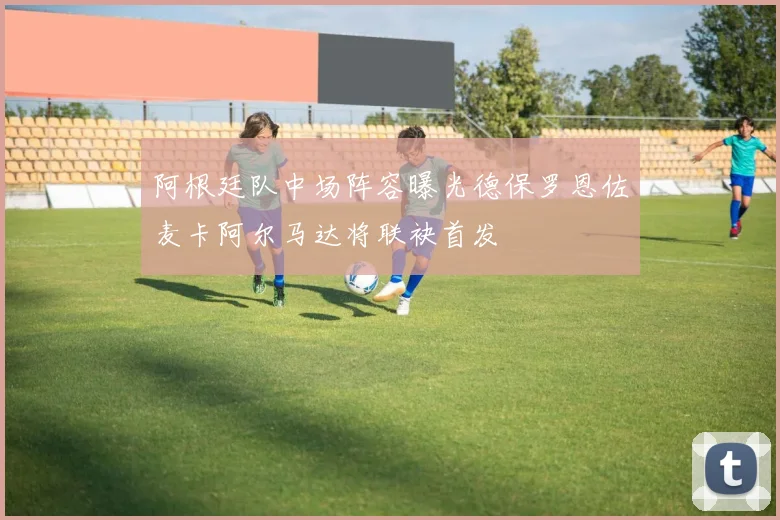 阿根廷队中场阵容曝光德保罗恩佐麦卡阿尔马达将联袂首发