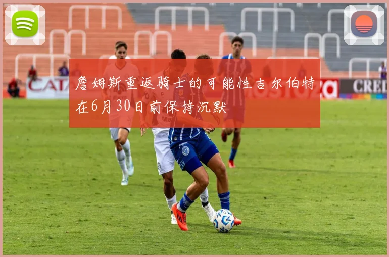 詹姆斯重返骑士的可能性吉尔伯特在6月30日前保持沉默