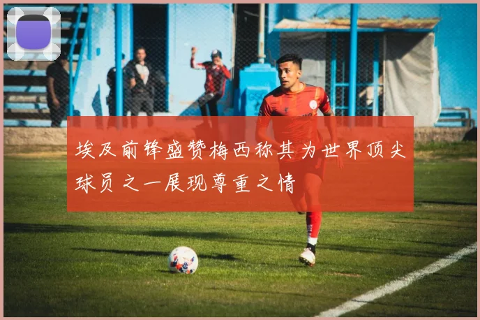 埃及前锋盛赞梅西称其为世界顶尖球员之一展现尊重之情