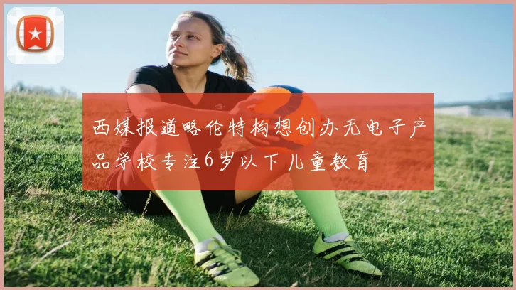 西媒报道略伦特构想创办无电子产品学校专注6岁以下儿童教育