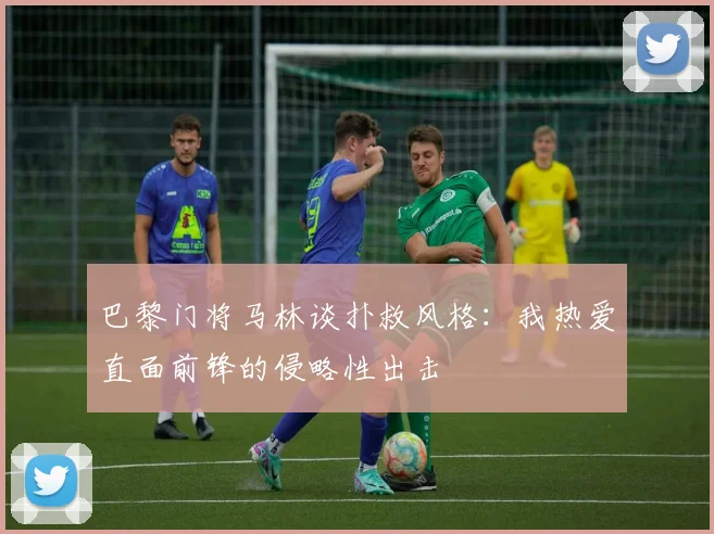 巴黎门将马林谈扑救风格：我热爱直面前锋的侵略性出击