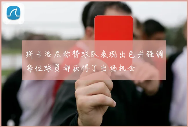 斯卡洛尼称赞球队表现出色并强调每位球员都获得了出场机会