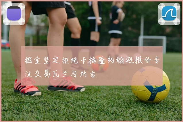 掘金坚定拒绝卡梅隆约翰逊报价专注交易瓦兰与纳吉