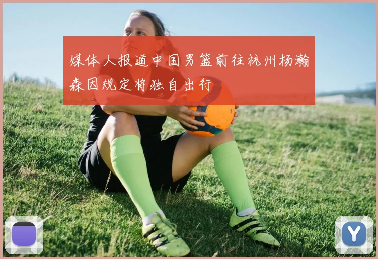 媒体人报道中国男篮前往杭州杨瀚森因规定将独自出行