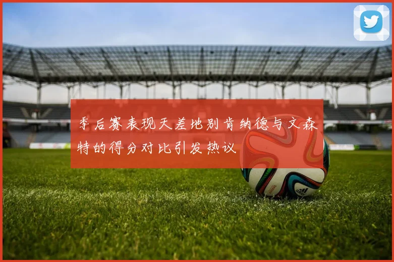 季后赛表现天差地别肯纳德与文森特的得分对比引发热议