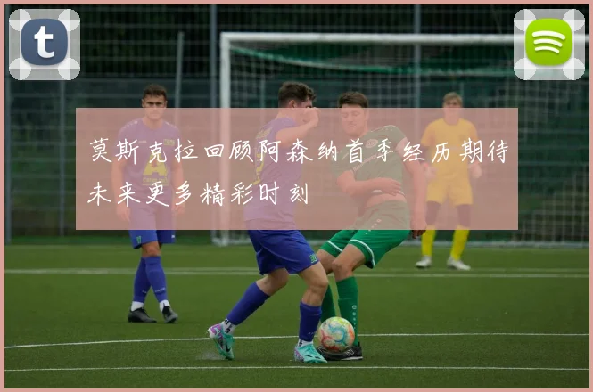 莫斯克拉回顾阿森纳首季经历期待未来更多精彩时刻
