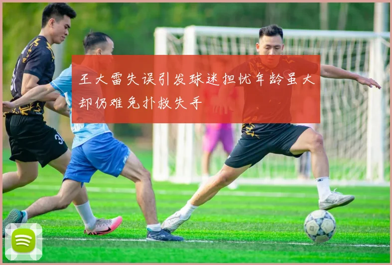 王大雷失误引发球迷担忧年龄虽大却仍难免扑救失手