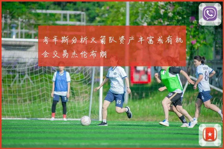 考辛斯分析火箭队资产丰富或有机会交易杰伦布朗