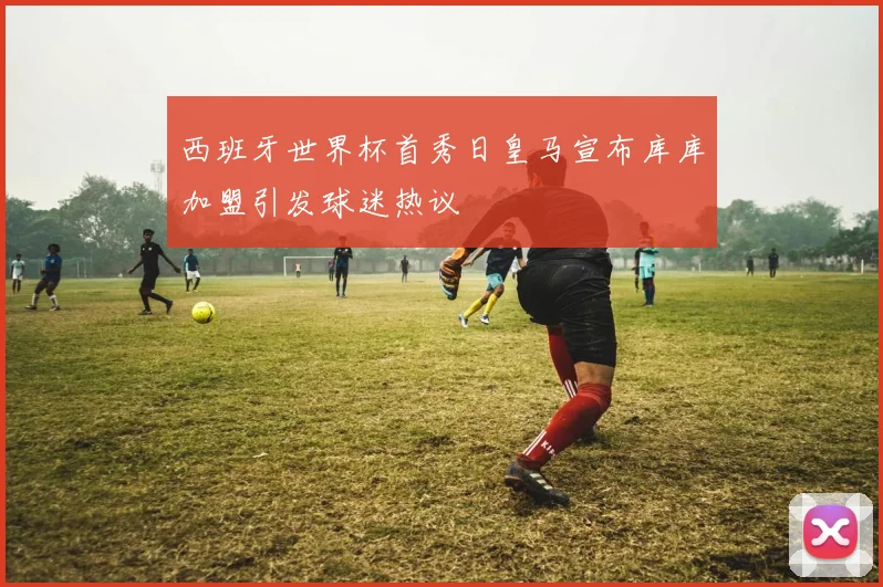 西班牙世界杯首秀日皇马宣布库库加盟引发球迷热议