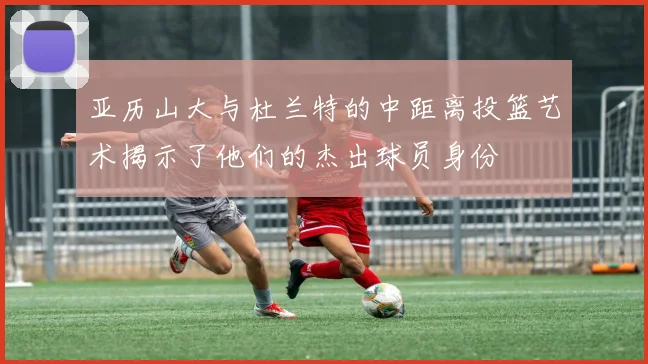 亚历山大与杜兰特的中距离投篮艺术揭示了他们的杰出球员身份